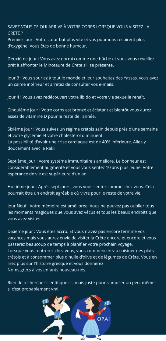 SAVEZ-VOUS CE QUI ARRIVE À VOTRE CORPS LORSQUE VOUS VISITEZ LA CRÈTE ? Premier jour : Votre cœur bat plus vite et vos poumons respirent plus d'oxygène. Vous êtes de bonne humeur.  Deuxième jour : Vous avez dormi comme une bûche et vous vous réveillez prêt à affronter le Minotaure de Crète s'il se présente.  Jour 3 : Vous souriez à tout le monde et leur souhaitez des Yassas, vous avez un calme intérieur et arrêtez de consulter vos e-mails.  Jour 4 : Vous avez redécouvert votre libido et votre vie sexuelle renaît.  Cinquième jour : Votre corps est bronzé et éclatant et bientôt vous aurez assez de vitamine D pour le reste de l'année.  Sixième jour : Vous suivez un régime crétois sain depuis près d'une semaine et votre glycémie et votre cholestérol diminuent. La possibilité d'avoir une crise cardiaque est de 40% inférieure. Allez-y doucement avec le Raki!  Septième jour : Votre système immunitaire s'améliore. Le bonheur est considérablement augmenté et vous vous sentez 10 ans plus jeune. Votre espérance de vie est supérieure d'un an.  Huitième jour : Après sept jours, vous vous sentez comme chez vous. Cela pourrait être un endroit agréable où vivre pour le reste de votre vie.  Jour Neuf : Votre mémoire est améliorée. Vous ne pouvez pas oublier tous les moments magiques que vous avez vécus et tous les beaux endroits que vous avez visités.  Dixième jour : Vous êtes accro. Et vous n'avez pas encore terminé vos vacances mais vous aurez envie de visiter la Crète encore et encore et vous passerez beaucoup de temps à planifier votre prochain voyage. Lorsque vous rentrerez chez vous, vous commencerez à cuisiner des plats crétois et à consommer plus d'huile d'olive et de légumes de Crète. Vous en lirez plus sur l'histoire grecque et vous donnerez Noms grecs à vos enfants nouveau-nés.  Rien de recherche scientifique ici, mais juste pour s'amuser un peu, même si c'est probablement vrai.