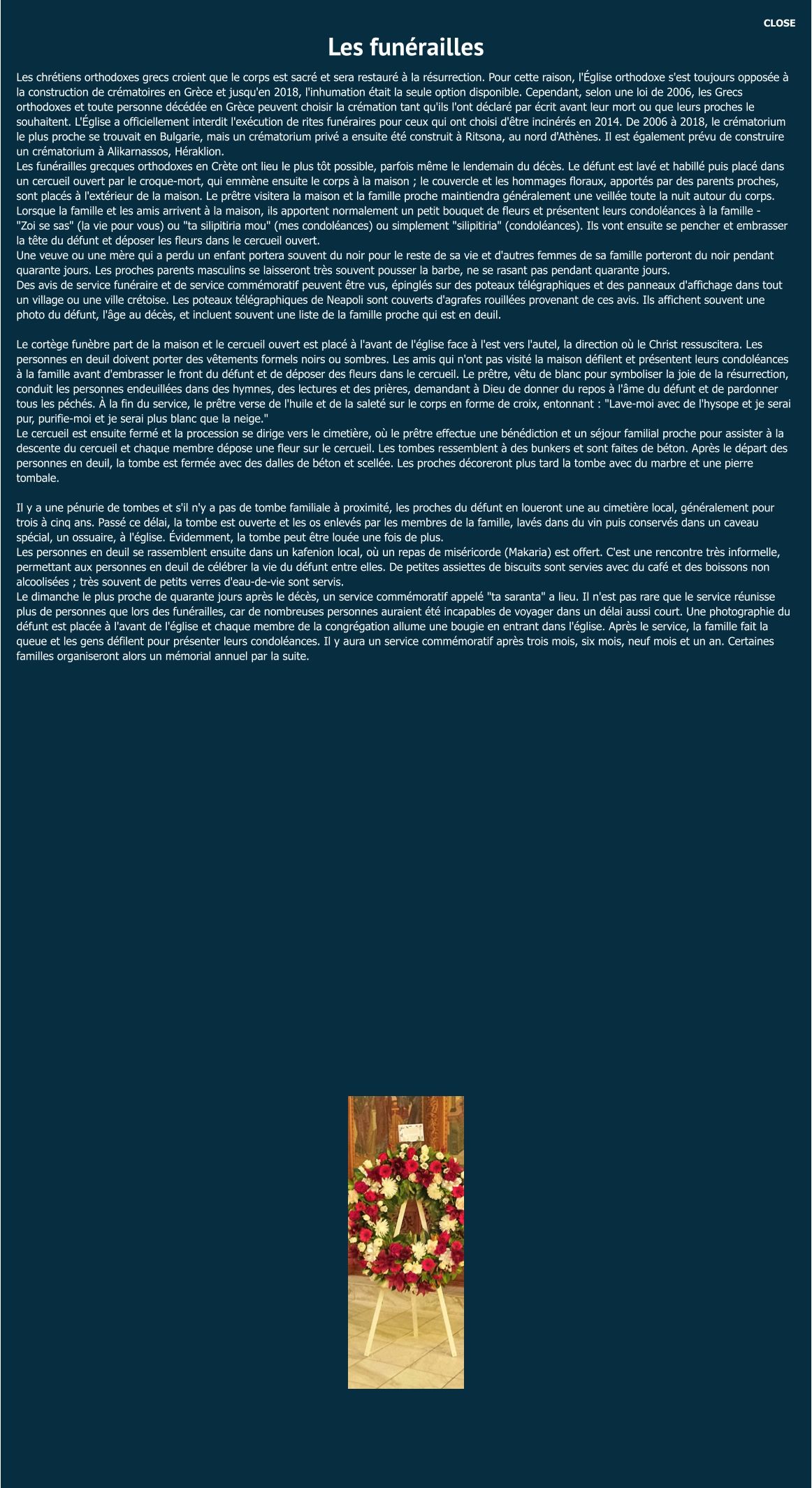 CLOSE Les funérailles Les chrétiens orthodoxes grecs croient que le corps est sacré et sera restauré à la résurrection. Pour cette raison, l'Église orthodoxe s'est toujours opposée à la construction de crématoires en Grèce et jusqu'en 2018, l'inhumation était la seule option disponible. Cependant, selon une loi de 2006, les Grecs orthodoxes et toute personne décédée en Grèce peuvent choisir la crémation tant qu'ils l'ont déclaré par écrit avant leur mort ou que leurs proches le souhaitent. L'Église a officiellement interdit l'exécution de rites funéraires pour ceux qui ont choisi d'être incinérés en 2014. De 2006 à 2018, le crématorium le plus proche se trouvait en Bulgarie, mais un crématorium privé a ensuite été construit à Ritsona, au nord d'Athènes. Il est également prévu de construire un crématorium à Alikarnassos, Héraklion. Les funérailles grecques orthodoxes en Crète ont lieu le plus tôt possible, parfois même le lendemain du décès. Le défunt est lavé et habillé puis placé dans un cercueil ouvert par le croque-mort, qui emmène ensuite le corps à la maison ; le couvercle et les hommages floraux, apportés par des parents proches, sont placés à l'extérieur de la maison. Le prêtre visitera la maison et la famille proche maintiendra généralement une veillée toute la nuit autour du corps. Lorsque la famille et les amis arrivent à la maison, ils apportent normalement un petit bouquet de fleurs et présentent leurs condoléances à la famille - "Zoi se sas" (la vie pour vous) ou "ta silipitiria mou" (mes condoléances) ou simplement "silipitiria" (condoléances). Ils vont ensuite se pencher et embrasser la tête du défunt et déposer les fleurs dans le cercueil ouvert. Une veuve ou une mère qui a perdu un enfant portera souvent du noir pour le reste de sa vie et d'autres femmes de sa famille porteront du noir pendant quarante jours. Les proches parents masculins se laisseront très souvent pousser la barbe, ne se rasant pas pendant quarante jours. Des avis de service funéraire et de service commémoratif peuvent être vus, épinglés sur des poteaux télégraphiques et des panneaux d'affichage dans tout un village ou une ville crétoise. Les poteaux télégraphiques de Neapoli sont couverts d'agrafes rouillées provenant de ces avis. Ils affichent souvent une photo du défunt, l'âge au décès, et incluent souvent une liste de la famille proche qui est en deuil.  Le cortège funèbre part de la maison et le cercueil ouvert est placé à l'avant de l'église face à l'est vers l'autel, la direction où le Christ ressuscitera. Les personnes en deuil doivent porter des vêtements formels noirs ou sombres. Les amis qui n'ont pas visité la maison défilent et présentent leurs condoléances à la famille avant d'embrasser le front du défunt et de déposer des fleurs dans le cercueil. Le prêtre, vêtu de blanc pour symboliser la joie de la résurrection, conduit les personnes endeuillées dans des hymnes, des lectures et des prières, demandant à Dieu de donner du repos à l'âme du défunt et de pardonner tous les péchés. À la fin du service, le prêtre verse de l'huile et de la saleté sur le corps en forme de croix, entonnant : "Lave-moi avec de l'hysope et je serai pur, purifie-moi et je serai plus blanc que la neige." Le cercueil est ensuite fermé et la procession se dirige vers le cimetière, où le prêtre effectue une bénédiction et un séjour familial proche pour assister à la descente du cercueil et chaque membre dépose une fleur sur le cercueil. Les tombes ressemblent à des bunkers et sont faites de béton. Après le départ des personnes en deuil, la tombe est fermée avec des dalles de béton et scellée. Les proches décoreront plus tard la tombe avec du marbre et une pierre tombale.  Il y a une pénurie de tombes et s'il n'y a pas de tombe familiale à proximité, les proches du défunt en loueront une au cimetière local, généralement pour trois à cinq ans. Passé ce délai, la tombe est ouverte et les os enlevés par les membres de la famille, lavés dans du vin puis conservés dans un caveau spécial, un ossuaire, à l'église. Évidemment, la tombe peut être louée une fois de plus. Les personnes en deuil se rassemblent ensuite dans un kafenion local, où un repas de miséricorde (Makaria) est offert. C'est une rencontre très informelle, permettant aux personnes en deuil de célébrer la vie du défunt entre elles. De petites assiettes de biscuits sont servies avec du café et des boissons non alcoolisées ; très souvent de petits verres d'eau-de-vie sont servis. Le dimanche le plus proche de quarante jours après le décès, un service commémoratif appelé "ta saranta" a lieu. Il n'est pas rare que le service réunisse plus de personnes que lors des funérailles, car de nombreuses personnes auraient été incapables de voyager dans un délai aussi court. Une photographie du défunt est placée à l'avant de l'église et chaque membre de la congrégation allume une bougie en entrant dans l'église. Après le service, la famille fait la queue et les gens défilent pour présenter leurs condoléances. Il y aura un service commémoratif après trois mois, six mois, neuf mois et un an. Certaines familles organiseront alors un mémorial annuel par la suite.