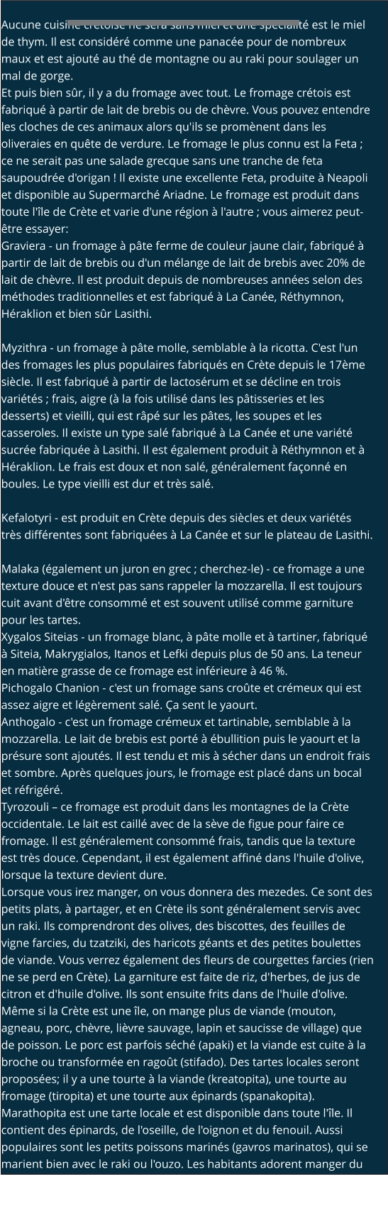 Aucune cuisine crétoise ne sera sans miel et une spécialité est le miel de thym. Il est considéré comme une panacée pour de nombreux maux et est ajouté au thé de montagne ou au raki pour soulager un mal de gorge. Et puis bien sûr, il y a du fromage avec tout. Le fromage crétois est fabriqué à partir de lait de brebis ou de chèvre. Vous pouvez entendre les cloches de ces animaux alors qu'ils se promènent dans les oliveraies en quête de verdure. Le fromage le plus connu est la Feta ; ce ne serait pas une salade grecque sans une tranche de feta saupoudrée d'origan ! Il existe une excellente Feta, produite à Neapoli et disponible au Supermarché Ariadne. Le fromage est produit dans toute l'île de Crète et varie d'une région à l'autre ; vous aimerez peut-être essayer: Graviera - un fromage à pâte ferme de couleur jaune clair, fabriqué à partir de lait de brebis ou d'un mélange de lait de brebis avec 20% de lait de chèvre. Il est produit depuis de nombreuses années selon des méthodes traditionnelles et est fabriqué à La Canée, Réthymnon, Héraklion et bien sûr Lasithi.  Myzithra - un fromage à pâte molle, semblable à la ricotta. C'est l'un des fromages les plus populaires fabriqués en Crète depuis le 17ème siècle. Il est fabriqué à partir de lactosérum et se décline en trois variétés ; frais, aigre (à la fois utilisé dans les pâtisseries et les desserts) et vieilli, qui est râpé sur les pâtes, les soupes et les casseroles. Il existe un type salé fabriqué à La Canée et une variété sucrée fabriquée à Lasithi. Il est également produit à Réthymnon et à Héraklion. Le frais est doux et non salé, généralement façonné en boules. Le type vieilli est dur et très salé.  Kefalotyri - est produit en Crète depuis des siècles et deux variétés très différentes sont fabriquées à La Canée et sur le plateau de Lasithi.  Malaka (également un juron en grec ; cherchez-le) - ce fromage a une texture douce et n'est pas sans rappeler la mozzarella. Il est toujours cuit avant d'être consommé et est souvent utilisé comme garniture pour les tartes. Xygalos Siteias - un fromage blanc, à pâte molle et à tartiner, fabriqué à Siteia, Makrygialos, Itanos et Lefki depuis plus de 50 ans. La teneur en matière grasse de ce fromage est inférieure à 46 %. Pichogalo Chanion - c'est un fromage sans croûte et crémeux qui est assez aigre et légèrement salé. Ça sent le yaourt. Anthogalo - c'est un fromage crémeux et tartinable, semblable à la mozzarella. Le lait de brebis est porté à ébullition puis le yaourt et la présure sont ajoutés. Il est tendu et mis à sécher dans un endroit frais et sombre. Après quelques jours, le fromage est placé dans un bocal et réfrigéré. Tyrozouli – ce fromage est produit dans les montagnes de la Crète occidentale. Le lait est caillé avec de la sève de figue pour faire ce fromage. Il est généralement consommé frais, tandis que la texture est très douce. Cependant, il est également affiné dans l'huile d'olive, lorsque la texture devient dure. Lorsque vous irez manger, on vous donnera des mezedes. Ce sont des petits plats, à partager, et en Crète ils sont généralement servis avec un raki. Ils comprendront des olives, des biscottes, des feuilles de vigne farcies, du tzatziki, des haricots géants et des petites boulettes de viande. Vous verrez également des fleurs de courgettes farcies (rien ne se perd en Crète). La garniture est faite de riz, d'herbes, de jus de citron et d'huile d'olive. Ils sont ensuite frits dans de l'huile d'olive. Même si la Crète est une île, on mange plus de viande (mouton, agneau, porc, chèvre, lièvre sauvage, lapin et saucisse de village) que de poisson. Le porc est parfois séché (apaki) et la viande est cuite à la broche ou transformée en ragoût (stifado). Des tartes locales seront proposées; il y a une tourte à la viande (kreatopita), une tourte au fromage (tiropita) et une tourte aux épinards (spanakopita). Marathopita est une tarte locale et est disponible dans toute l'île. Il contient des épinards, de l'oseille, de l'oignon et du fenouil. Aussi populaires sont les petits poissons marinés (gavros marinatos), qui se marient bien avec le raki ou l'ouzo. Les habitants adorent manger du staka. Il s'agit d'une sauce crémeuse et épaisse qui se mange avec des œufs au plat ou des frites.