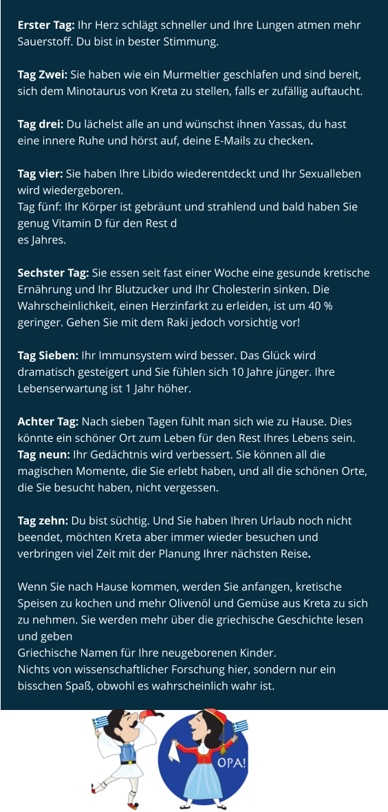 Erster Tag: Ihr Herz schlägt schneller und Ihre Lungen atmen mehr Sauerstoff. Du bist in bester Stimmung.  Tag Zwei: Sie haben wie ein Murmeltier geschlafen und sind bereit, sich dem Minotaurus von Kreta zu stellen, falls er zufällig auftaucht.  Tag drei: Du lächelst alle an und wünschst ihnen Yassas, du hast eine innere Ruhe und hörst auf, deine E-Mails zu checken.  Tag vier: Sie haben Ihre Libido wiederentdeckt und Ihr Sexualleben wird wiedergeboren. Tag fünf: Ihr Körper ist gebräunt und strahlend und bald haben Sie genug Vitamin D für den Rest d es Jahres.  Sechster Tag: Sie essen seit fast einer Woche eine gesunde kretische Ernährung und Ihr Blutzucker und Ihr Cholesterin sinken. Die Wahrscheinlichkeit, einen Herzinfarkt zu erleiden, ist um 40 % geringer. Gehen Sie mit dem Raki jedoch vorsichtig vor!  Tag Sieben: Ihr Immunsystem wird besser. Das Glück wird dramatisch gesteigert und Sie fühlen sich 10 Jahre jünger. Ihre Lebenserwartung ist 1 Jahr höher.  Achter Tag: Nach sieben Tagen fühlt man sich wie zu Hause. Dies könnte ein schöner Ort zum Leben für den Rest Ihres Lebens sein. Tag neun: Ihr Gedächtnis wird verbessert. Sie können all die magischen Momente, die Sie erlebt haben, und all die schönen Orte, die Sie besucht haben, nicht vergessen.  Tag zehn: Du bist süchtig. Und Sie haben Ihren Urlaub noch nicht beendet, möchten Kreta aber immer wieder besuchen und verbringen viel Zeit mit der Planung Ihrer nächsten Reise.  Wenn Sie nach Hause kommen, werden Sie anfangen, kretische Speisen zu kochen und mehr Olivenöl und Gemüse aus Kreta zu sich zu nehmen. Sie werden mehr über die griechische Geschichte lesen und geben Griechische Namen für Ihre neugeborenen Kinder. Nichts von wissenschaftlicher Forschung hier, sondern nur ein bisschen Spaß, obwohl es wahrscheinlich wahr ist.