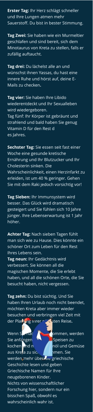 Erster Tag: Ihr Herz schlägt schneller und Ihre Lungen atmen mehr Sauerstoff. Du bist in bester Stimmung.  Tag Zwei: Sie haben wie ein Murmeltier geschlafen und sind bereit, sich dem Minotaurus von Kreta zu stellen, falls er zufällig auftaucht.  Tag drei: Du lächelst alle an und wünschst ihnen Yassas, du hast eine innere Ruhe und hörst auf, deine E-Mails zu checken.  Tag vier: Sie haben Ihre Libido wiederentdeckt und Ihr Sexualleben wird wiedergeboren. Tag fünf: Ihr Körper ist gebräunt und strahlend und bald haben Sie genug Vitamin D für den Rest d es Jahres.  Sechster Tag: Sie essen seit fast einer Woche eine gesunde kretische Ernährung und Ihr Blutzucker und Ihr Cholesterin sinken. Die Wahrscheinlichkeit, einen Herzinfarkt zu erleiden, ist um 40 % geringer. Gehen Sie mit dem Raki jedoch vorsichtig vor!  Tag Sieben: Ihr Immunsystem wird besser. Das Glück wird dramatisch gesteigert und Sie fühlen sich 10 Jahre jünger. Ihre Lebenserwartung ist 1 Jahr höher.  Achter Tag: Nach sieben Tagen fühlt man sich wie zu Hause. Dies könnte ein schöner Ort zum Leben für den Rest Ihres Lebens sein. Tag neun: Ihr Gedächtnis wird verbessert. Sie können all die magischen Momente, die Sie erlebt haben, und all die schönen Orte, die Sie besucht haben, nicht vergessen.  Tag zehn: Du bist süchtig. Und Sie haben Ihren Urlaub noch nicht beendet, möchten Kreta aber immer wieder besuchen und verbringen viel Zeit mit der Planung Ihrer nächsten Reise.  Wenn Sie nach Hause kommen, werden Sie anfangen, kretische Speisen zu kochen und mehr Olivenöl und Gemüse aus Kreta zu sich zu nehmen. Sie werden mehr über die griechische Geschichte lesen und geben Griechische Namen für Ihre neugeborenen Kinder. Nichts von wissenschaftlicher Forschung hier, sondern nur ein bisschen Spaß, obwohl es wahrscheinlich wahr ist.