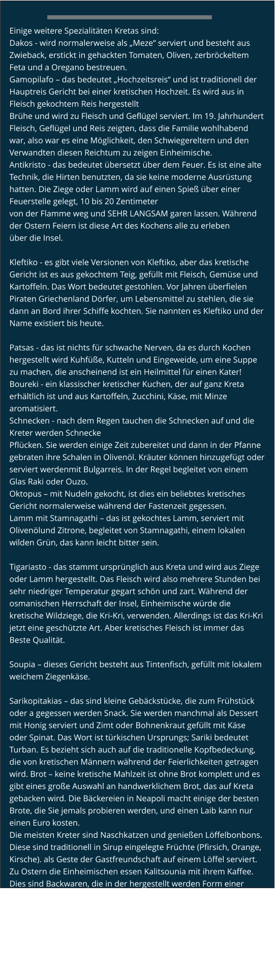 Einige weitere Spezialitäten Kretas sind: Dakos - wird normalerweise als „Meze“ serviert und besteht aus Zwieback, erstickt in gehackten Tomaten, Oliven, zerbröckeltem Feta und a Oregano bestreuen. Gamopilafo – das bedeutet „Hochzeitsreis“ und ist traditionell der Hauptreis Gericht bei einer kretischen Hochzeit. Es wird aus in Fleisch gekochtem Reis hergestellt Brühe und wird zu Fleisch und Geflügel serviert. Im 19. Jahrhundert Fleisch, Geflügel und Reis zeigten, dass die Familie wohlhabend war, also war es eine Möglichkeit, den Schwiegereltern und den Verwandten diesen Reichtum zu zeigen Einheimische. Antikristo - das bedeutet übersetzt über dem Feuer. Es ist eine alte Technik, die Hirten benutzten, da sie keine moderne Ausrüstung hatten. Die Ziege oder Lamm wird auf einen Spieß über einer Feuerstelle gelegt, 10 bis 20 Zentimeter von der Flamme weg und SEHR LANGSAM garen lassen. Während der Ostern Feiern ist diese Art des Kochens alle zu erleben über die Insel.  Kleftiko - es gibt viele Versionen von Kleftiko, aber das kretische Gericht ist es aus gekochtem Teig, gefüllt mit Fleisch, Gemüse und Kartoffeln. Das Wort bedeutet gestohlen. Vor Jahren überfielen Piraten Griechenland Dörfer, um Lebensmittel zu stehlen, die sie dann an Bord ihrer Schiffe kochten. Sie nannten es Kleftiko und der Name existiert bis heute.  Patsas - das ist nichts für schwache Nerven, da es durch Kochen hergestellt wird Kuhfüße, Kutteln und Eingeweide, um eine Suppe zu machen, die anscheinend ist ein Heilmittel für einen Kater! Boureki - ein klassischer kretischer Kuchen, der auf ganz Kreta erhältlich ist und aus Kartoffeln, Zucchini, Käse, mit Minze aromatisiert. Schnecken - nach dem Regen tauchen die Schnecken auf und die Kreter werden Schnecke Pflücken. Sie werden einige Zeit zubereitet und dann in der Pfanne gebraten ihre Schalen in Olivenöl. Kräuter können hinzugefügt oder serviert werdenmit Bulgarreis. In der Regel begleitet von einem Glas Raki oder Ouzo. Oktopus – mit Nudeln gekocht, ist dies ein beliebtes kretisches Gericht normalerweise während der Fastenzeit gegessen. Lamm mit Stamnagathi – das ist gekochtes Lamm, serviert mit Olivenölund Zitrone, begleitet von Stamnagathi, einem lokalen wilden Grün, das kann leicht bitter sein.  Tigariasto - das stammt ursprünglich aus Kreta und wird aus Ziege oder Lamm hergestellt. Das Fleisch wird also mehrere Stunden bei sehr niedriger Temperatur gegart schön und zart. Während der osmanischen Herrschaft der Insel, Einheimische würde die kretische Wildziege, die Kri-Kri, verwenden. Allerdings ist das Kri-Kri jetzt eine geschützte Art. Aber kretisches Fleisch ist immer das Beste Qualität.  Soupia – dieses Gericht besteht aus Tintenfisch, gefüllt mit lokalem weichem Ziegenkäse.  Sarikopitakias – das sind kleine Gebäckstücke, die zum Frühstück oder a gegessen werden Snack. Sie werden manchmal als Dessert mit Honig serviert und Zimt oder Bohnenkraut gefüllt mit Käse oder Spinat. Das Wort ist türkischen Ursprungs; Sariki bedeutet Turban. Es bezieht sich auch auf die traditionelle Kopfbedeckung, die von kretischen Männern während der Feierlichkeiten getragen wird. Brot – keine kretische Mahlzeit ist ohne Brot komplett und es gibt eines große Auswahl an handwerklichem Brot, das auf Kreta gebacken wird. Die Bäckereien in Neapoli macht einige der besten Brote, die Sie jemals probieren werden, und einen Laib kann nur einen Euro kosten. Die meisten Kreter sind Naschkatzen und genießen Löffelbonbons. Diese sind traditionell in Sirup eingelegte Früchte (Pfirsich, Orange, Kirsche). als Geste der Gastfreundschaft auf einem Löffel serviert. Zu Ostern die Einheimischen essen Kalitsounia mit ihrem Kaffee. Dies sind Backwaren, die in der hergestellt werden Form einer Tasse und gefüllt mit süßem Käse. Zum Glück lokale Bäckereien Machen Sie diese das ganze Jahr über, bestreut mit Zimt oder Sesam Samen. Loukoumades sind süße Teigbällchen, die gut dazu passen Honig oder Eis. Leider ist das kretische Rezept ein gut gepflegtes Geheimnis.