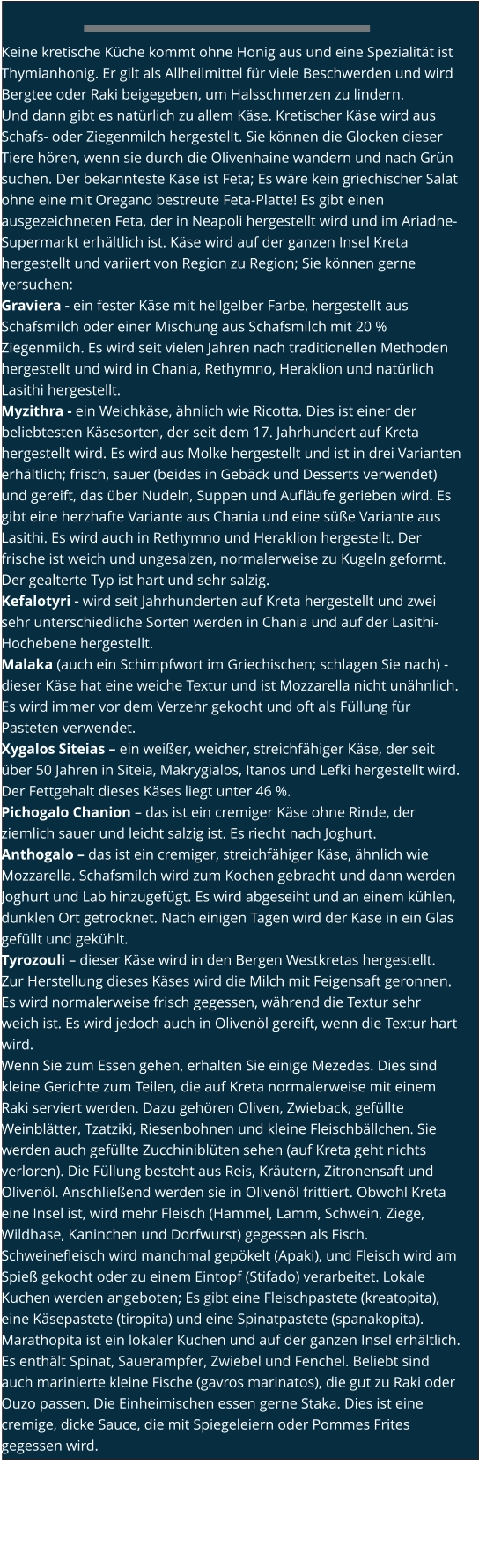 Keine kretische Küche kommt ohne Honig aus und eine Spezialität ist Thymianhonig. Er gilt als Allheilmittel für viele Beschwerden und wird Bergtee oder Raki beigegeben, um Halsschmerzen zu lindern. Und dann gibt es natürlich zu allem Käse. Kretischer Käse wird aus Schafs- oder Ziegenmilch hergestellt. Sie können die Glocken dieser Tiere hören, wenn sie durch die Olivenhaine wandern und nach Grün suchen. Der bekannteste Käse ist Feta; Es wäre kein griechischer Salat ohne eine mit Oregano bestreute Feta-Platte! Es gibt einen ausgezeichneten Feta, der in Neapoli hergestellt wird und im Ariadne-Supermarkt erhältlich ist. Käse wird auf der ganzen Insel Kreta hergestellt und variiert von Region zu Region; Sie können gerne versuchen: Graviera - ein fester Käse mit hellgelber Farbe, hergestellt aus Schafsmilch oder einer Mischung aus Schafsmilch mit 20 % Ziegenmilch. Es wird seit vielen Jahren nach traditionellen Methoden hergestellt und wird in Chania, Rethymno, Heraklion und natürlich Lasithi hergestellt. Myzithra - ein Weichkäse, ähnlich wie Ricotta. Dies ist einer der beliebtesten Käsesorten, der seit dem 17. Jahrhundert auf Kreta hergestellt wird. Es wird aus Molke hergestellt und ist in drei Varianten erhältlich; frisch, sauer (beides in Gebäck und Desserts verwendet) und gereift, das über Nudeln, Suppen und Aufläufe gerieben wird. Es gibt eine herzhafte Variante aus Chania und eine süße Variante aus Lasithi. Es wird auch in Rethymno und Heraklion hergestellt. Der frische ist weich und ungesalzen, normalerweise zu Kugeln geformt. Der gealterte Typ ist hart und sehr salzig. Kefalotyri - wird seit Jahrhunderten auf Kreta hergestellt und zwei sehr unterschiedliche Sorten werden in Chania und auf der Lasithi-Hochebene hergestellt. Malaka (auch ein Schimpfwort im Griechischen; schlagen Sie nach) - dieser Käse hat eine weiche Textur und ist Mozzarella nicht unähnlich. Es wird immer vor dem Verzehr gekocht und oft als Füllung für Pasteten verwendet. Xygalos Siteias – ein weißer, weicher, streichfähiger Käse, der seit über 50 Jahren in Siteia, Makrygialos, Itanos und Lefki hergestellt wird. Der Fettgehalt dieses Käses liegt unter 46 %. Pichogalo Chanion – das ist ein cremiger Käse ohne Rinde, der ziemlich sauer und leicht salzig ist. Es riecht nach Joghurt. Anthogalo – das ist ein cremiger, streichfähiger Käse, ähnlich wie Mozzarella. Schafsmilch wird zum Kochen gebracht und dann werden Joghurt und Lab hinzugefügt. Es wird abgeseiht und an einem kühlen, dunklen Ort getrocknet. Nach einigen Tagen wird der Käse in ein Glas gefüllt und gekühlt. Tyrozouli – dieser Käse wird in den Bergen Westkretas hergestellt. Zur Herstellung dieses Käses wird die Milch mit Feigensaft geronnen. Es wird normalerweise frisch gegessen, während die Textur sehr weich ist. Es wird jedoch auch in Olivenöl gereift, wenn die Textur hart wird. Wenn Sie zum Essen gehen, erhalten Sie einige Mezedes. Dies sind kleine Gerichte zum Teilen, die auf Kreta normalerweise mit einem Raki serviert werden. Dazu gehören Oliven, Zwieback, gefüllte Weinblätter, Tzatziki, Riesenbohnen und kleine Fleischbällchen. Sie werden auch gefüllte Zucchiniblüten sehen (auf Kreta geht nichts verloren). Die Füllung besteht aus Reis, Kräutern, Zitronensaft und Olivenöl. Anschließend werden sie in Olivenöl frittiert. Obwohl Kreta eine Insel ist, wird mehr Fleisch (Hammel, Lamm, Schwein, Ziege, Wildhase, Kaninchen und Dorfwurst) gegessen als Fisch. Schweinefleisch wird manchmal gepökelt (Apaki), und Fleisch wird am Spieß gekocht oder zu einem Eintopf (Stifado) verarbeitet. Lokale Kuchen werden angeboten; Es gibt eine Fleischpastete (kreatopita), eine Käsepastete (tiropita) und eine Spinatpastete (spanakopita). Marathopita ist ein lokaler Kuchen und auf der ganzen Insel erhältlich. Es enthält Spinat, Sauerampfer, Zwiebel und Fenchel. Beliebt sind auch marinierte kleine Fische (gavros marinatos), die gut zu Raki oder Ouzo passen. Die Einheimischen essen gerne Staka. Dies ist eine cremige, dicke Sauce, die mit Spiegeleiern oder Pommes Frites gegessen wird.