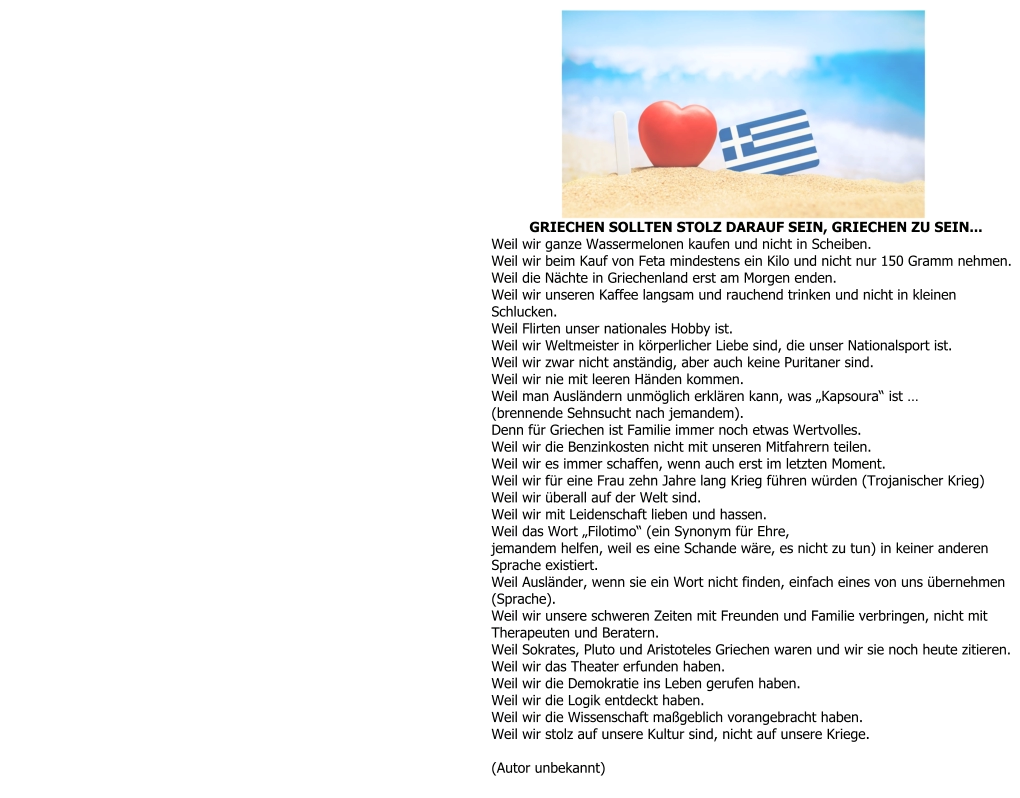 GRIECHEN SOLLTEN STOLZ DARAUF SEIN, GRIECHEN ZU SEIN... Weil wir ganze Wassermelonen kaufen und nicht in Scheiben. Weil wir beim Kauf von Feta mindestens ein Kilo und nicht nur 150 Gramm nehmen. Weil die Nächte in Griechenland erst am Morgen enden. Weil wir unseren Kaffee langsam und rauchend trinken und nicht in kleinen  Schlucken. Weil Flirten unser nationales Hobby ist. Weil wir Weltmeister in körperlicher Liebe sind, die unser Nationalsport ist. Weil wir zwar nicht anständig, aber auch keine Puritaner sind. Weil wir nie mit leeren Händen kommen. Weil man Ausländern unmöglich erklären kann, was „Kapsoura“ ist … (brennende Sehnsucht nach jemandem). Denn für Griechen ist Familie immer noch etwas Wertvolles. Weil wir die Benzinkosten nicht mit unseren Mitfahrern teilen. Weil wir es immer schaffen, wenn auch erst im letzten Moment. Weil wir für eine Frau zehn Jahre lang Krieg führen würden (Trojanischer Krieg) Weil wir überall auf der Welt sind. Weil wir mit Leidenschaft lieben und hassen. Weil das Wort „Filotimo“ (ein Synonym für Ehre, jemandem helfen, weil es eine Schande wäre, es nicht zu tun) in keiner anderen  Sprache existiert. Weil Ausländer, wenn sie ein Wort nicht finden, einfach eines von uns übernehmen  (Sprache). Weil wir unsere schweren Zeiten mit Freunden und Familie verbringen, nicht mit  Therapeuten und Beratern. Weil Sokrates, Pluto und Aristoteles Griechen waren und wir sie noch heute zitieren. Weil wir das Theater erfunden haben. Weil wir die Demokratie ins Leben gerufen haben. Weil wir die Logik entdeckt haben. Weil wir die Wissenschaft maßgeblich vorangebracht haben. Weil wir stolz auf unsere Kultur sind, nicht auf unsere Kriege.  (Autor unbekannt)
