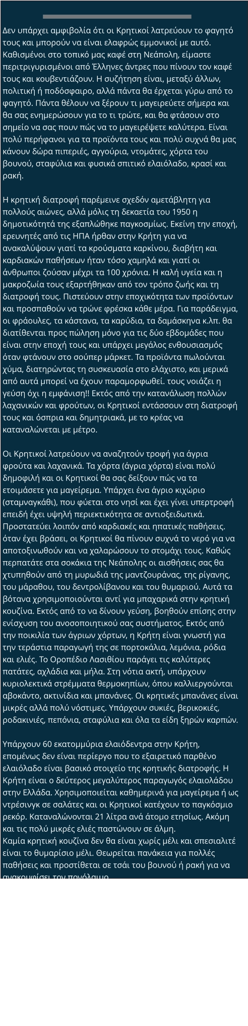 Δεν υπάρχει αμφιβολία ότι οι Κρητικοί λατρεύουν το φαγητό τους και μπορούν να είναι ελαφρώς εμμονικοί με αυτό. Καθισμένοι στο τοπικό μας καφέ στη Νεάπολη, είμαστε περιτριγυρισμένοι από Έλληνες άντρες που πίνουν τον καφέ τους και κουβεντιάζουν. Η συζήτηση είναι, μεταξύ άλλων, πολιτική ή ποδόσφαιρο, αλλά πάντα θα έρχεται γύρω από το φαγητό. Πάντα θέλουν να ξέρουν τι μαγειρεύετε σήμερα και θα σας ενημερώσουν για το τι τρώτε, και θα φτάσουν στο σημείο να σας πουν πώς να το μαγειρέψετε καλύτερα. Είναι πολύ περήφανοι για τα προϊόντα τους και πολύ συχνά θα μας κάνουν δώρα πιπεριές, αγγούρια, ντομάτες, χόρτα του βουνού, σταφύλια και φυσικά σπιτικό ελαιόλαδο, κρασί και ρακή.  Η κρητική διατροφή παρέμεινε σχεδόν αμετάβλητη για πολλούς αιώνες, αλλά μόλις τη δεκαετία του 1950 η δημοτικότητά της εξαπλώθηκε παγκοσμίως. Εκείνη την εποχή, ερευνητές από τις ΗΠΑ ήρθαν στην Κρήτη για να ανακαλύψουν γιατί τα κρούσματα καρκίνου, διαβήτη και καρδιακών παθήσεων ήταν τόσο χαμηλά και γιατί οι άνθρωποι ζούσαν μέχρι τα 100 χρόνια. Η καλή υγεία και η μακροζωία τους εξαρτήθηκαν από τον τρόπο ζωής και τη διατροφή τους. Πιστεύουν στην εποχικότητα των προϊόντων και προσπαθούν να τρώνε φρέσκα κάθε μέρα. Για παράδειγμα, οι φράουλες, τα κάστανα, τα καρύδια, τα δαμάσκηνα κ.λπ. θα διατίθενται προς πώληση μόνο για τις δύο εβδομάδες που είναι στην εποχή τους και υπάρχει μεγάλος ενθουσιασμός όταν φτάνουν στο σούπερ μάρκετ. Τα προϊόντα πωλούνται χύμα, διατηρώντας τη συσκευασία στο ελάχιστο, και μερικά από αυτά μπορεί να έχουν παραμορφωθεί. τους νοιάζει η γεύση όχι η εμφάνιση!! Εκτός από την κατανάλωση πολλών λαχανικών και φρούτων, οι Κρητικοί εντάσσουν στη διατροφή τους και όσπρια και δημητριακά, με το κρέας να καταναλώνεται με μέτρο.  Οι Κρητικοί λατρεύουν να αναζητούν τροφή για άγρια ​​φρούτα και λαχανικά. Τα χόρτα (άγρια ​​χόρτα) είναι πολύ δημοφιλή και οι Κρητικοί θα σας δείξουν πώς να τα ετοιμάσετε για μαγείρεμα. Υπάρχει ένα άγριο κιχώριο (σταμναγκάθι), που φύεται στο νησί και έχει γίνει υπερτροφή επειδή έχει υψηλή περιεκτικότητα σε αντιοξειδωτικά. Προστατεύει λοιπόν από καρδιακές και ηπατικές παθήσεις. όταν έχει βράσει, οι Κρητικοί θα πίνουν συχνά το νερό για να αποτοξινωθούν και να χαλαρώσουν το στομάχι τους. Καθώς περπατάτε στα σοκάκια της Νεάπολης οι αισθήσεις σας θα χτυπηθούν από τη μυρωδιά της μαντζουράνας, της ρίγανης, του μάραθου, του δεντρολίβανου και του θυμαριού. Αυτά τα βότανα χρησιμοποιούνται αντί για μπαχαρικά στην κρητική κουζίνα. Εκτός από το να δίνουν γεύση, βοηθούν επίσης στην ενίσχυση του ανοσοποιητικού σας συστήματος. Εκτός από την ποικιλία των άγριων χόρτων, η Κρήτη είναι γνωστή για την τεράστια παραγωγή της σε πορτοκάλια, λεμόνια, ρόδια και ελιές. Το Οροπέδιο Λασιθίου παράγει τις καλύτερες πατάτες, αχλάδια και μήλα. Στη νότια ακτή, υπάρχουν κυριολεκτικά στρέμματα θερμοκηπίων, όπου καλλιεργούνται αβοκάντο, ακτινίδια και μπανάνες. Οι κρητικές μπανάνες είναι μικρές αλλά πολύ νόστιμες. Υπάρχουν συκιές, βερικοκιές, ροδακινιές, πεπόνια, σταφύλια και όλα τα είδη ξηρών καρπών.  Υπάρχουν 60 εκατομμύρια ελαιόδεντρα στην Κρήτη, επομένως δεν είναι περίεργο που το εξαιρετικό παρθένο ελαιόλαδο είναι βασικό στοιχείο της κρητικής διατροφής. Η Κρήτη είναι ο δεύτερος μεγαλύτερος παραγωγός ελαιολάδου στην Ελλάδα. Χρησιμοποιείται καθημερινά για μαγείρεμα ή ως ντρέσινγκ σε σαλάτες και οι Κρητικοί κατέχουν το παγκόσμιο ρεκόρ. Καταναλώνονται 21 λίτρα ανά άτομο ετησίως. Ακόμη και τις πολύ μικρές ελιές παστώνουν σε άλμη. Καμία κρητική κουζίνα δεν θα είναι χωρίς μέλι και σπεσιαλιτέ είναι το θυμαρίσιο μέλι. Θεωρείται πανάκεια για πολλές παθήσεις και προστίθεται σε τσάι του βουνού ή ρακή για να ανακουφίσει τον πονόλαιμο.  Και μετά, φυσικά, υπάρχει τυρί με τα πάντα. Το κρητικό τυρί παρασκευάζεται από πρόβειο ή κατσικίσιο γάλα. Μπορείτε να ακούσετε τις καμπάνες αυτών των ζώων καθώς περιφέρονται στους ελαιώνες αναζητώντας χόρτα. Το πιο γνωστό τυρί είναι η φέτα. δεν θα ήταν ελληνική σαλάτα χωρίς μια πλάκα φέτα από πάνω πασπαλισμένη με ρίγανη! Υπάρχει μια εξαιρετική φέτα, που παράγεται στη Νεάπολη και διατίθεται από το σούπερ μάρκετ Αριάδνη. Το τυρί παράγεται σε όλο το νησί της Κρήτης και διαφέρει από περιοχή σε περιοχή. μπορεί να θέλετε να δοκιμάσετε: