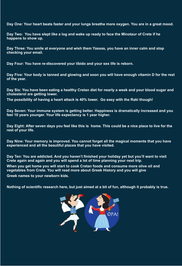 Day One: Your heart beats faster and your lungs breathe more oxygen. You are in a great mood.  Day Two:  You have slept like a log and wake up ready to face the Minotaur of Crete if he happens to show up.  Day Three: You smile at everyone and wish them Yassas, you have an inner calm and stop checking your email.  Day Four: You have re-discovered your libido and your sex life is reborn.   Day Five: Your body is tanned and glowing and soon you will have enough vitamin D for the rest of the year.   Day Six: You have been eating a healthy Cretan diet for nearly a week and your blood sugar and cholesterol are getting lower.  The possibility of having a heart attack is 40% lower.  Go easy with the Raki though!   Day Seven: Your immune system is getting better. Happiness is dramatically increased and you feel 10 years younger. Your life expectancy is 1 year higher.   Day Eight: After seven days you feel like this is  home. This could be a nice place to live for the rest of your life.   Day Nine: Your memory is improved. You cannot forget all the magical moments that you have experienced and all the beautiful places that you have visited.   Day Ten: You are addicted. And you haven’t finished your holiday yet but you’ll want to visit Crete again and again and you will spend a lot of time planning your next trip.  When you get home you will start to cook Cretan foods and consume more olive oil and vegetables from Crete. You will read more about Greek History and you will give  Greek names to your newborn kids.   Nothing of scientific research here, but just aimed at a bit of fun, although it probably is true.