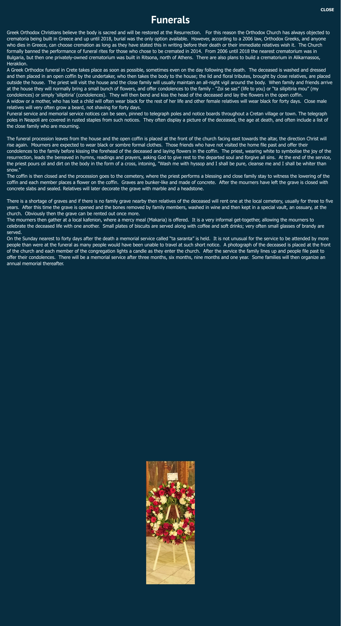 CLOSE Funerals Greek Orthodox Christians believe the body is sacred and will be restored at the Resurrection.   For this reason the Orthodox Church has always objected to crematoria being built in Greece and up until 2018, burial was the only option available.  However, according to a 2006 law, Orthodox Greeks, and anyone who dies in Greece, can choose cremation as long as they have stated this in writing before their death or their immediate relatives wish it.  The Church formally banned the performance of funeral rites for those who chose to be cremated in 2014.  From 2006 until 2018 the nearest crematorium was in Bulgaria, but then one privately-owned crematorium was built in Ritsona, north of Athens.  There are also plans to build a crematorium in Alikarnassos, Heraklion. A Greek Orthodox funeral in Crete takes place as soon as possible, sometimes even on the day following the death.  The deceased is washed and dressed and then placed in an open coffin by the undertaker, who then takes the body to the house; the lid and floral tributes, brought by close relatives, are placed outside the house.  The priest will visit the house and the close family will usually maintain an all-night vigil around the body.  When family and friends arrive at the house they will normally bring a small bunch of flowers, and offer condolences to the family - “Zoi se sas” (life to you) or “ta silipitiria mou” (my condolences) or simply ‘silipitiria’ (condolences).  They will then bend and kiss the head of the deceased and lay the flowers in the open coffin. A widow or a mother, who has lost a child will often wear black for the rest of her life and other female relatives will wear black for forty days.  Close male relatives will very often grow a beard, not shaving for forty days.  Funeral service and memorial service notices can be seen, pinned to telegraph poles and notice boards throughout a Cretan village or town. The telegraph poles in Neapoli are covered in rusted staples from such notices.  They often display a picture of the deceased, the age at death, and often include a list of the close family who are mourning.    The funeral procession leaves from the house and the open coffin is placed at the front of the church facing east towards the altar, the direction Christ will rise again.  Mourners are expected to wear black or sombre formal clothes.  Those friends who have not visited the home file past and offer their condolences to the family before kissing the forehead of the deceased and laying flowers in the coffin.  The priest, wearing white to symbolise the joy of the resurrection, leads the bereaved in hymns, readings and prayers, asking God to give rest to the departed soul and forgive all sins.  At the end of the service, the priest pours oil and dirt on the body in the form of a cross, intoning, "Wash me with hyssop and I shall be pure, cleanse me and I shall be whiter than snow." The coffin is then closed and the procession goes to the cemetery, where the priest performs a blessing and close family stay to witness the lowering of the coffin and each member places a flower on the coffin.  Graves are bunker-like and made of concrete.  After the mourners have left the grave is closed with concrete slabs and sealed. Relatives will later decorate the grave with marble and a headstone.    There is a shortage of graves and if there is no family grave nearby then relatives of the deceased will rent one at the local cemetery, usually for three to five years.  After this time the grave is opened and the bones removed by family members, washed in wine and then kept in a special vault, an ossuary, at the church.  Obviously then the grave can be rented out once more. The mourners then gather at a local kafenion, where a mercy meal (Makaria) is offered.  It is a very informal get-together, allowing the mourners to celebrate the deceased life with one another.  Small plates of biscuits are served along with coffee and soft drinks; very often small glasses of brandy are served.  On the Sunday nearest to forty days after the death a memorial service called “ta saranta” is held.  It is not unusual for the service to be attended by more people than were at the funeral as many people would have been unable to travel at such short notice.  A photograph of the deceased is placed at the front of the church and each member of the congregation lights a candle as they enter the church.  After the service the family lines up and people file past to offer their condolences.  There will be a memorial service after three months, six months, nine months and one year.  Some families will then organize an annual memorial thereafter.